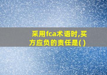 采用fca术语时,买方应负的责任是( )